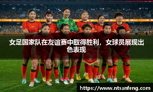 女足国家队在友谊赛中取得胜利，女球员展现出色表现
